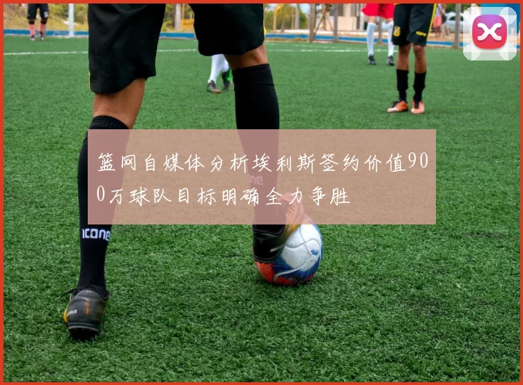 篮网自媒体分析埃利斯签约价值900万球队目标明确全力争胜