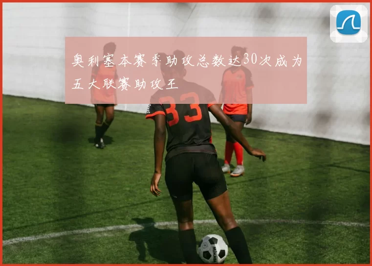奥利塞本赛季助攻总数达30次成为五大联赛助攻王