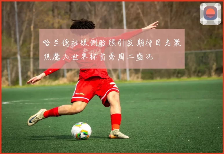 哈兰德社媒侧脸照引发期待目光聚焦魔人世界杯首秀周二盛况