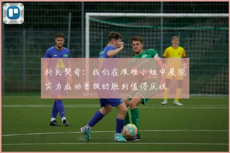 科瓦契奇：我们在艰难小组中展现实力成功晋级的胜利值得庆祝