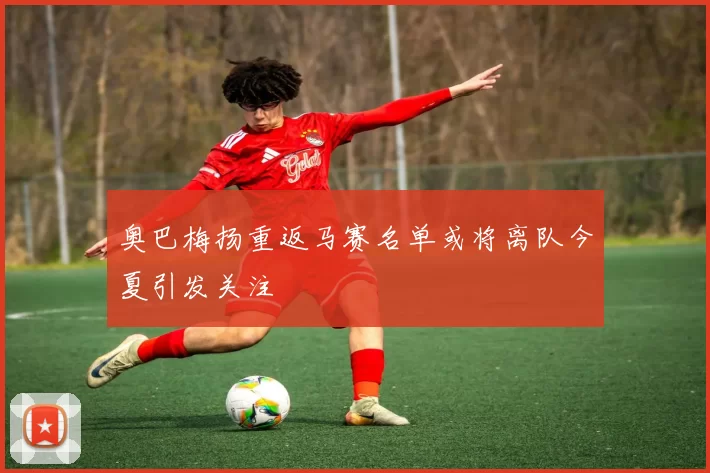 奥巴梅扬重返马赛名单或将离队今夏引发关注