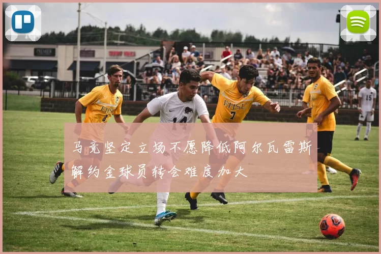 马竞坚定立场不愿降低阿尔瓦雷斯解约金球员转会难度加大
