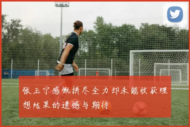 张玉宁感慨拼尽全力却未能收获理想结果的遗憾与期待
