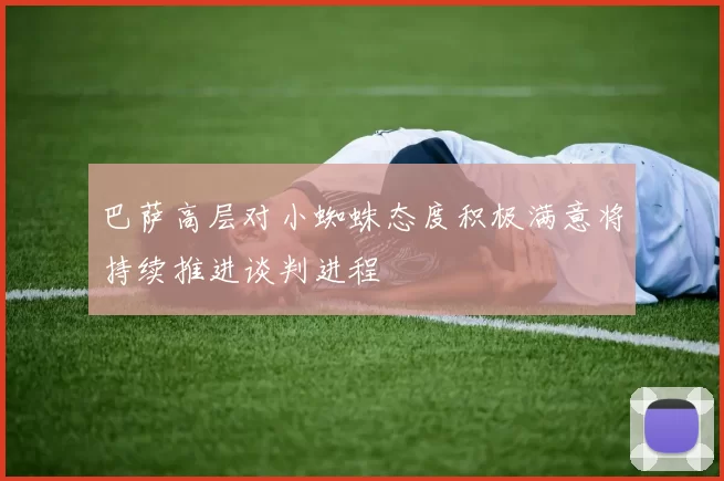 巴萨高层对小蜘蛛态度积极满意将持续推进谈判进程