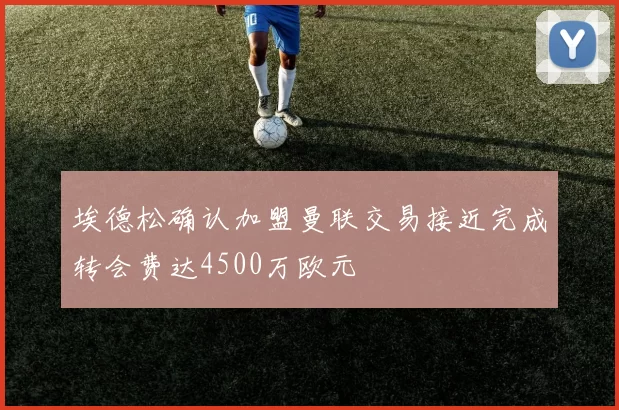 埃德松确认加盟曼联交易接近完成转会费达4500万欧元