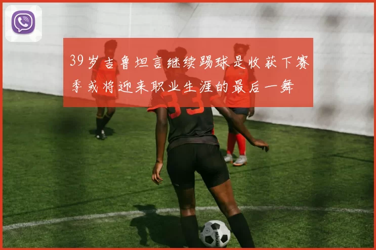 39岁吉鲁坦言继续踢球是收获下赛季或将迎来职业生涯的最后一舞