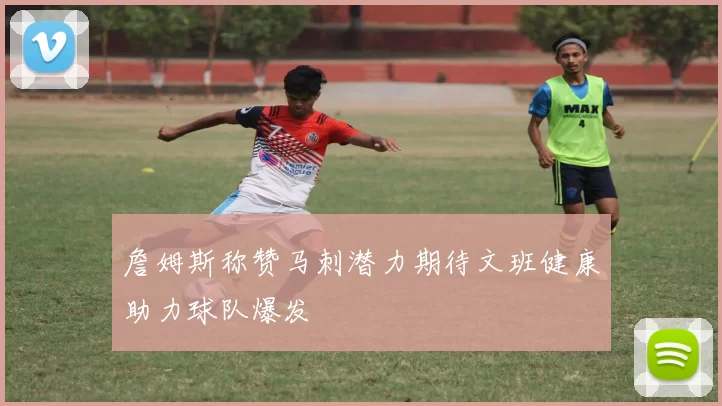 詹姆斯称赞马刺潜力期待文班健康助力球队爆发
