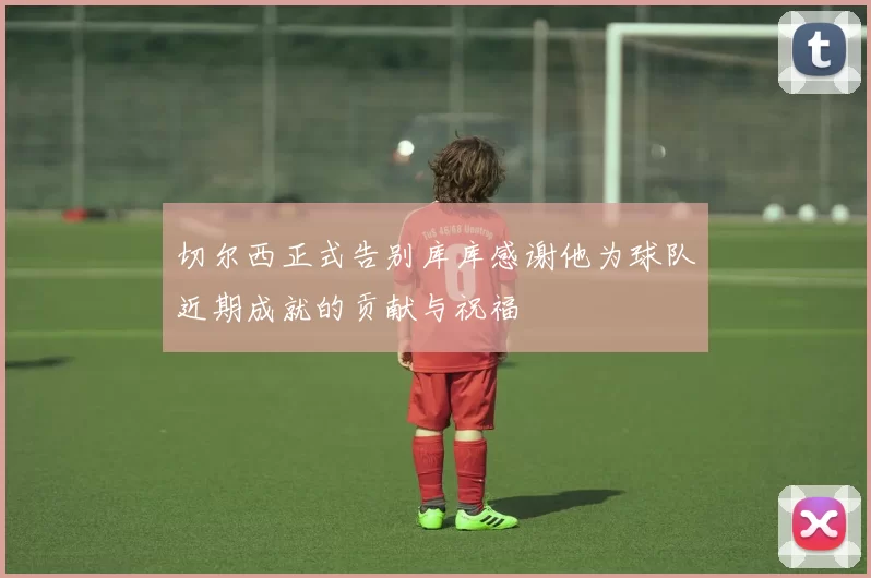 切尔西正式告别库库感谢他为球队近期成就的贡献与祝福