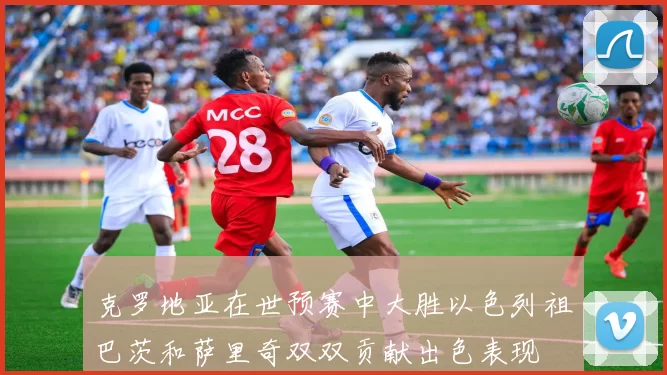 克罗地亚在世预赛中大胜以色列祖巴茨和萨里奇双双贡献出色表现