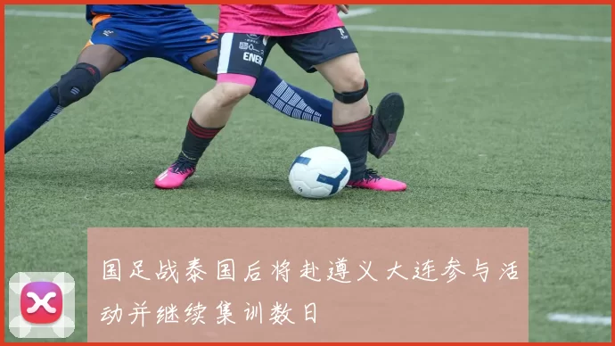 国足战泰国后将赴遵义大连参与活动并继续集训数日