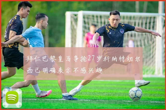 拜仁巴黎皇马争抢27岁科纳特切尔西已明确表示不感兴趣