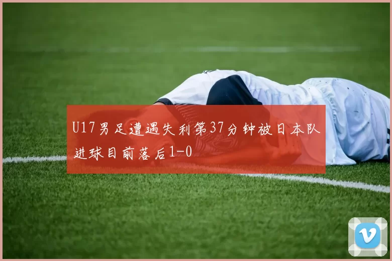 U17男足遭遇失利第37分钟被日本队进球目前落后1-0