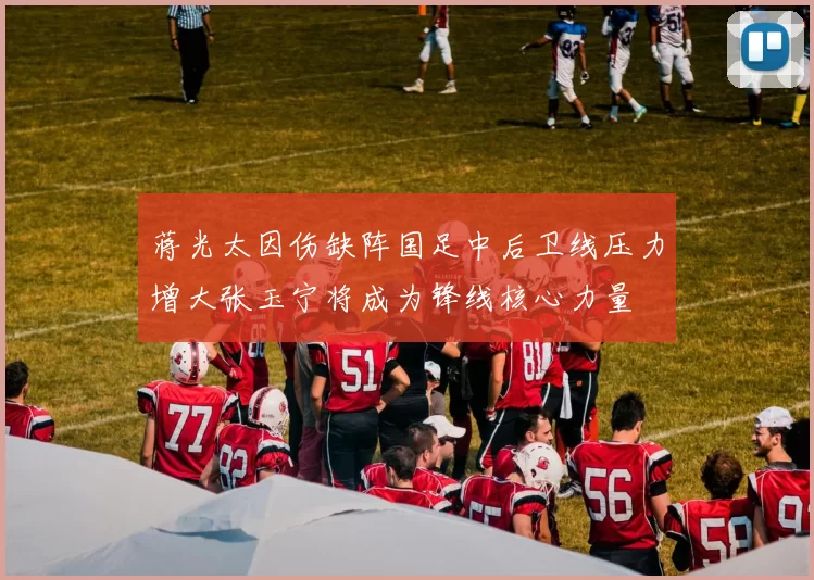 蒋光太因伤缺阵国足中后卫线压力增大张玉宁将成为锋线核心力量