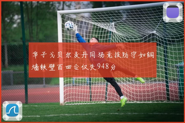 华子戈贝尔麦丹同场竞技防守如铜墙铁壁百回合仅失948分