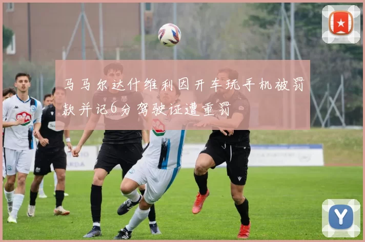 马马尔达什维利因开车玩手机被罚款并记6分驾驶证遭重罚