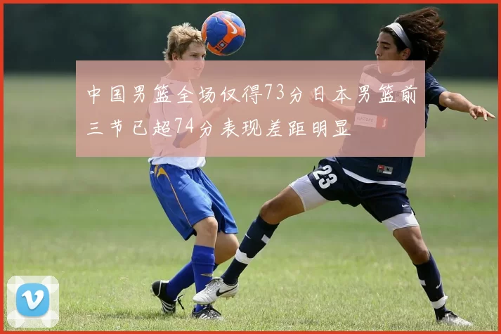 中国男篮全场仅得73分日本男篮前三节已超74分表现差距明显