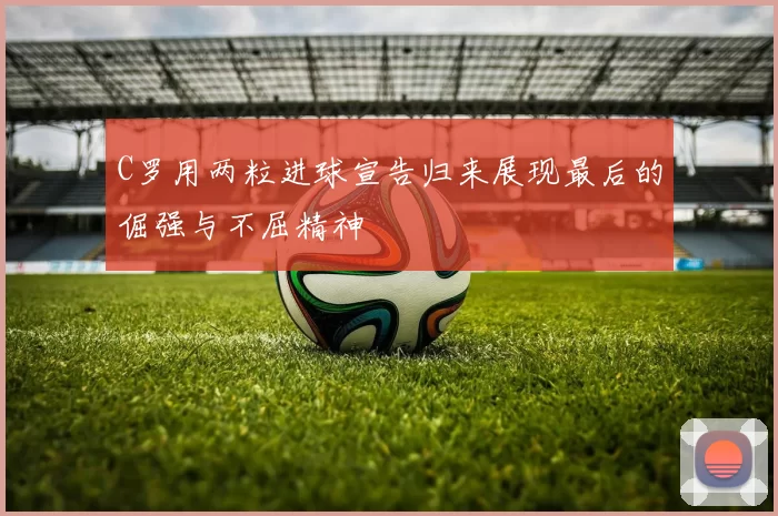 C罗用两粒进球宣告归来展现最后的倔强与不屈精神